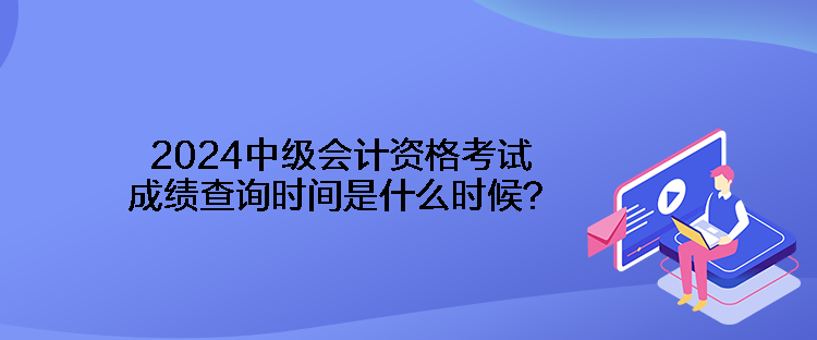 2024中级会计资格考试成绩查询时间是什么时候? 2024中级会计资格考试成绩查询时间是什么时候?