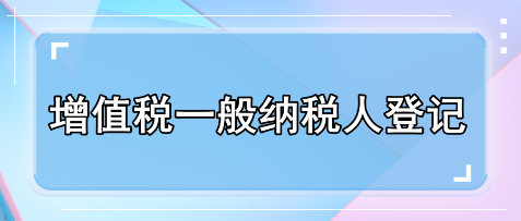 一文了解增值税一般纳税人登记 一文了解增值税一般纳税人登记