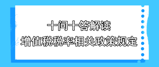 十问十答解读增值税税率相关政策规定 十问十答解读增值税税率相关政策规定