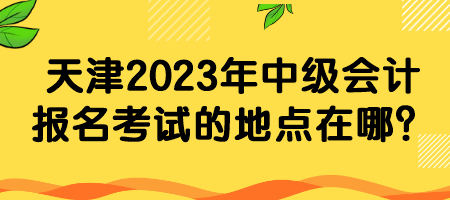 天津2023年中级会计报名考试的地点在哪？
