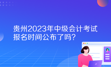 贵州2023年中级会计考试报名时间公布了吗？