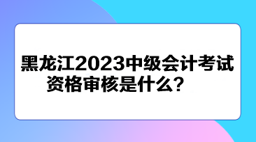 黑龙江2023中级会计考试资格审核是什么？