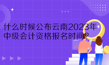什么时候公布云南2023年中级会计资格报名时间？