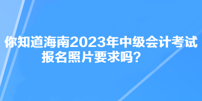 你知道海南2023年中级会计考试报名照片要求吗？