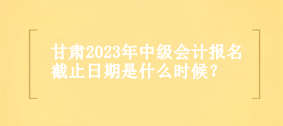 甘肃2023年中级会计报名截止日期是什么时候？