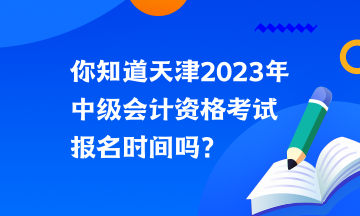 你知道天津2023年中级会计资格考试报名时间吗？