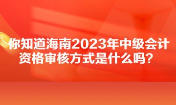 你知道海南2023年中级会计资格审核方式是什么吗？