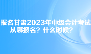 报名甘肃2023年中级会计考试从哪报名？什么时候？