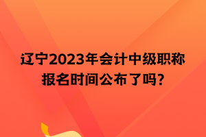 辽宁2023年会计中级职称报名时间公布了吗？