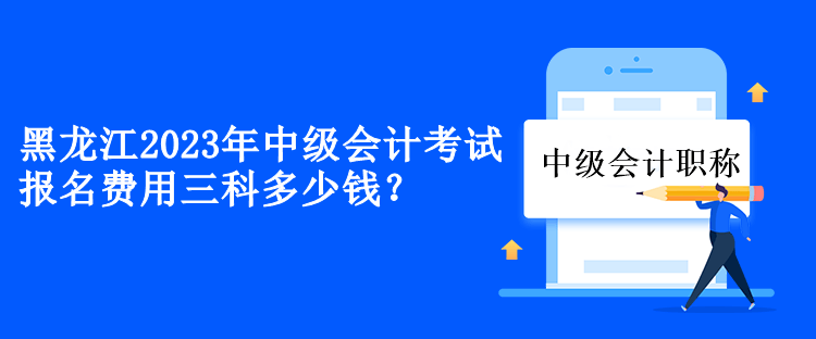 黑龙江2023年中级会计考试报名费用三科多少钱？