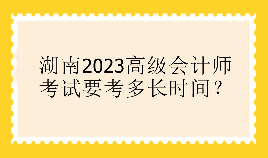 湖南2023高级会计师考试要考多长时间？