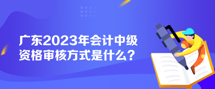 广东2023年会计中级资格审核方式是什么？