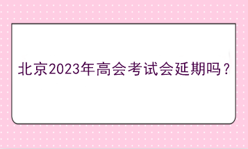 北京2023年高会考试会延期吗？