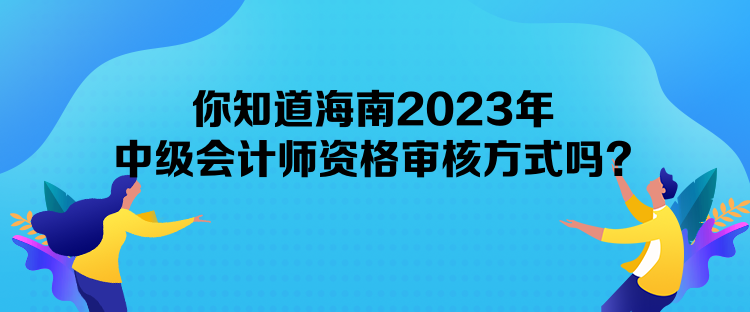 你知道海南2023年中级会计师资格审核方式吗？