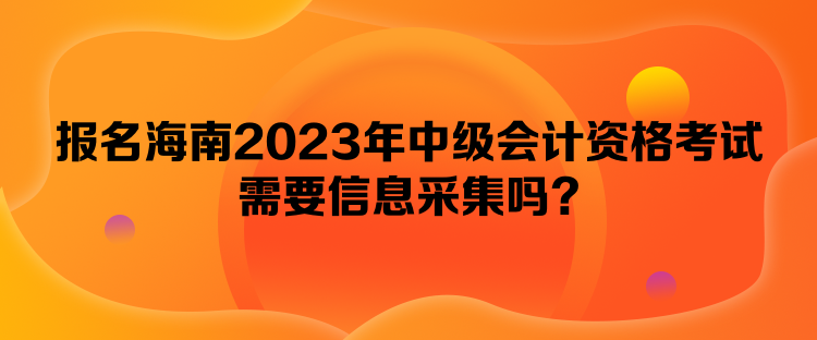 报名海南2023年中级会计资格考试需要信息采集吗？