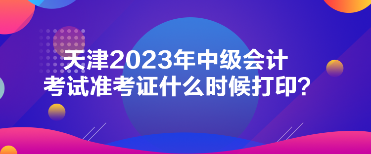 天津2023年中级会计考试准考证什么时候打印？