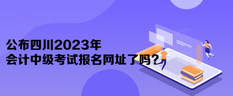 公布四川2023年会计中级考试报名网址了吗？
