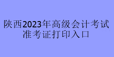 陕西2023年高级会计考试准考证打印入口