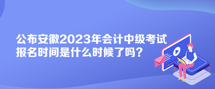 公布安徽2023年会计中级考试报名时间是什么时候了吗？