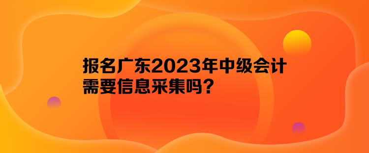 报名广东2023年中级会计需要信息采集吗？