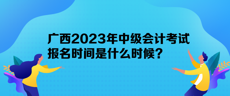 广西2023年中级会计考试报名时间是什么时候？
