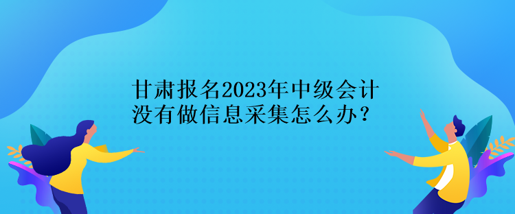 甘肃报名2023年中级会计没有做信息采集怎么办？