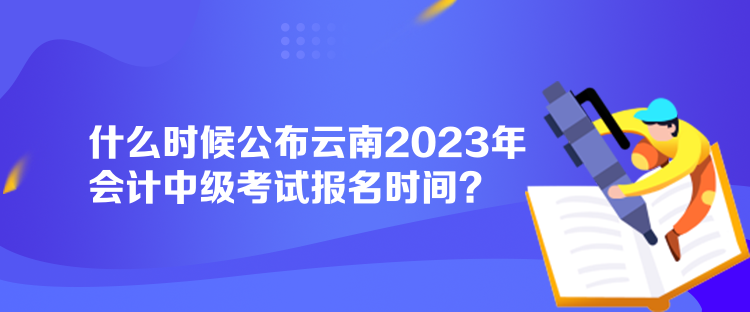 什么时候公布云南2023年会计中级考试报名时间？