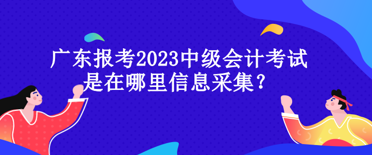 广东报考2023中级会计考试是在哪里信息采集？