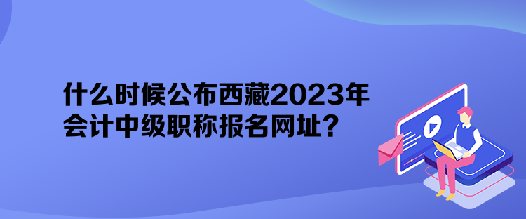 什么时候公布西藏2023年会计中级职称报名网址？