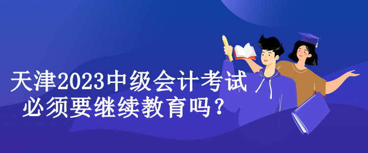 天津2023中级会计考试必须要继续教育吗？