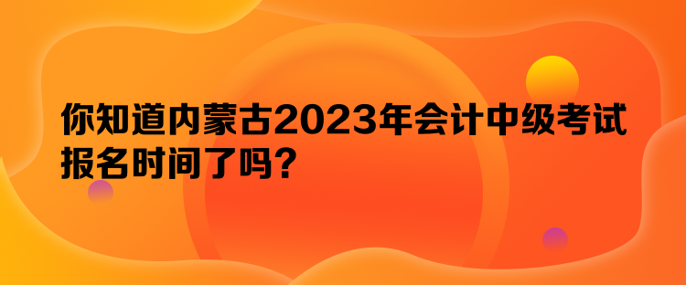 你知道内蒙古2023年会计中级考试报名时间了吗？