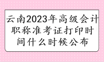 云南2023年高级会计职称准考证打印时间什么时候公布