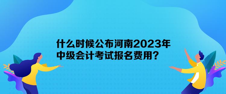 什么时候公布河南2023年中级会计考试报名费用？