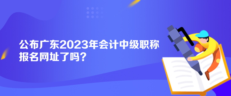 公布广东2023年会计中级职称报名网址了吗？