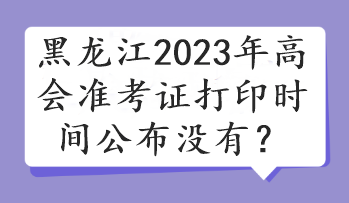 黑龙江2023年高会准考证打印时间公布没有？