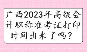 广西2023年高级会计职称准考证打印时间出来了吗？
