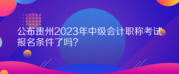 公布贵州2023年中级会计职称考试报名条件了吗？