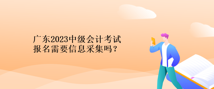 广东2023中级会计考试报名需要信息采集吗？