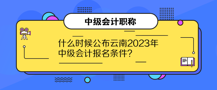 什么时候公布云南2023年中级会计报名条件？