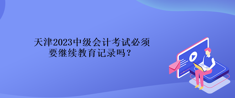 天津2023中级会计考试必须要继续教育记录吗？