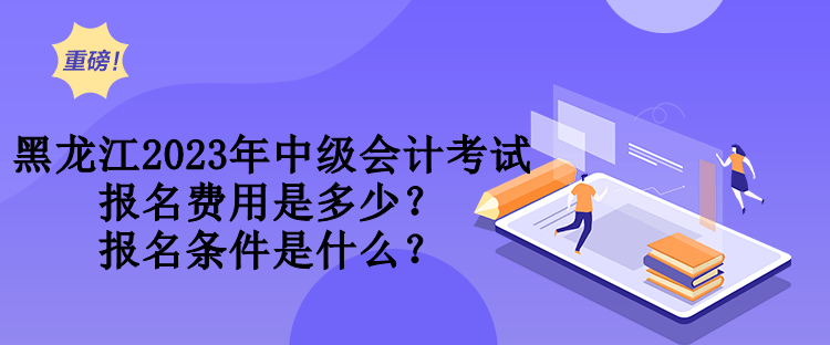 黑龙江2023年中级会计考试报名费用是多少？报名条件是什么？