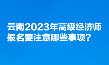 云南2023年高级经济师报名要注意哪些事项？