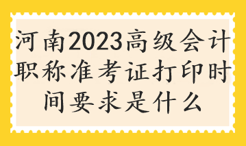 河南2023高级会计职称准考证打印时间要求是什么
