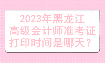 2023年黑龙江高级会计师准考证打印时间是哪天？