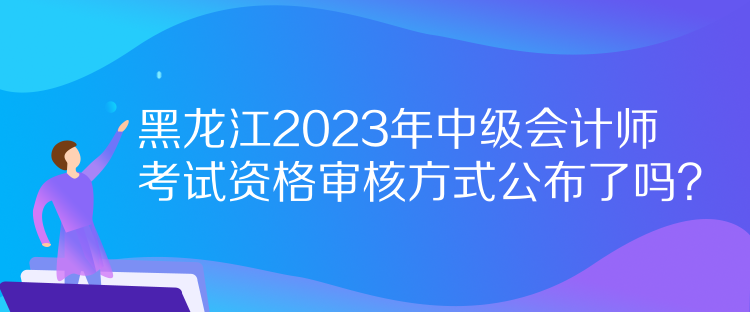 黑龙江2023年中级会计师考试资格审核方式公布了吗？