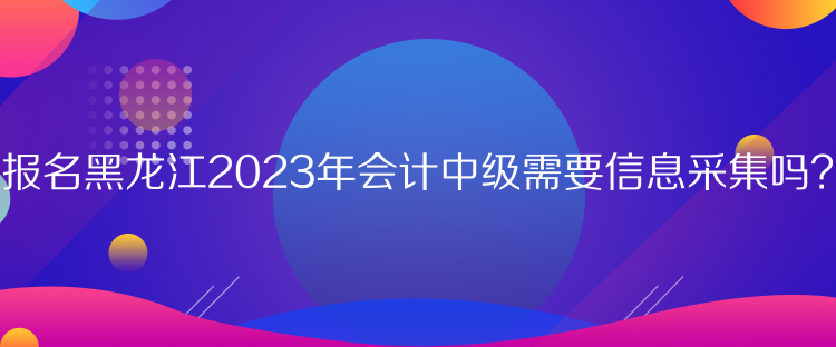 报名黑龙江2023年会计中级需要信息采集吗？