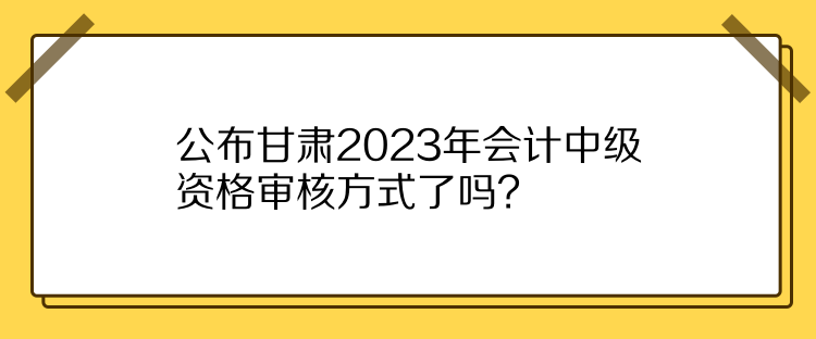 公布甘肃2023年会计中级资格审核方式了吗？