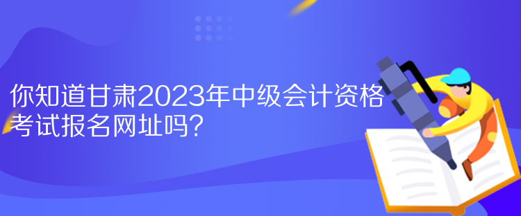 你知道甘肃2023年中级会计资格考试报名网址吗？