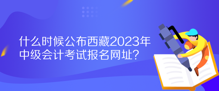 什么时候公布西藏2023年中级会计考试报名网址？