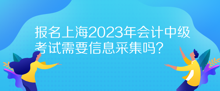 报名上海2023年会计中级考试需要信息采集吗？